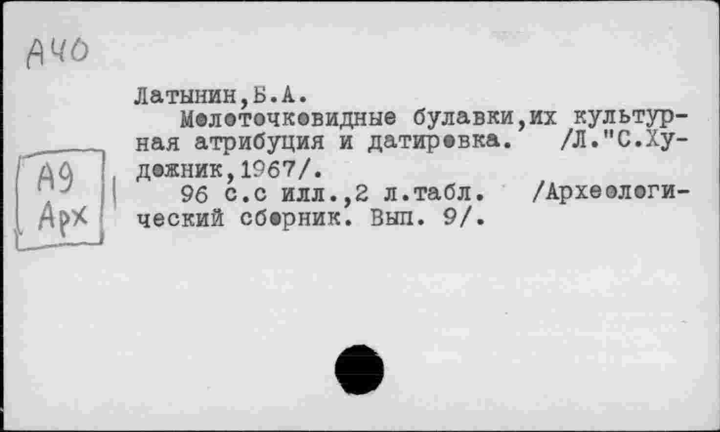 ﻿<АЧО
Латынин,Б.А.
Мелоточковидные булавки _____нал атрибуция и датировка. Д0 ДОЖНИК,1967/.
96 с.с илл.,2 л.табл.
АрХ ческий сборник. Выл. 9/.
их культур /Л."С.Ху
/Археологи